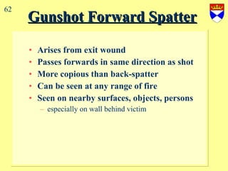 Gunshot Forward Spatter   Arises from exit wound Passes forwards in same direction as shot More copious than back-spatter Can be seen at any range of fire Seen on nearby surfaces, objects, persons especially on wall behind victim 62 