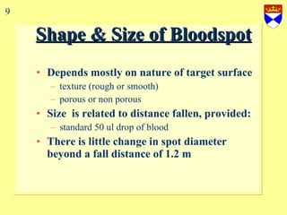 Shape & Size of Bloodspot Depends mostly on nature of target surface texture (rough or smooth) porous or non porous Size  is related to distance fallen, provided: standard 50 ul drop of blood There is little change in spot diameter beyond a fall distance of 1.2 m 9 