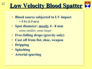 Low Velocity Blood Spatter Blood source subjected to LV impact < 5 f/s (1.5 m/s) Spot diameter:  mostly  4 - 8 mm  some smaller, some larger Free-falling drops (gravity only) Cast off from fist, shoe, weapon Dripping Splashing Arterial spurting 22 