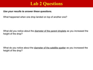 Use your results to answer these questions.
What happened when one drop landed on top of another one?
What did you notice about the diameter of the parent droplets as you increased the
height of the drop?
What do you notice about the diameter of the satellite spatter as you increased the
height of the drop?
Lab 2 Questions
 