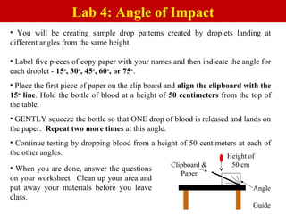 • You will be creating sample drop patterns created by droplets landing at
different angles from the same height.
• Label five pieces of copy paper with your names and then indicate the angle for
each droplet - 15o
, 30o
, 45o
, 60o
, or 75o
.
• Place the first piece of paper on the clip board and align the clipboard with the
15o
line. Hold the bottle of blood at a height of 50 centimeters from the top of
the table.
• GENTLY squeeze the bottle so that ONE drop of blood is released and lands on
the paper. Repeat two more times at this angle.
• Continue testing by dropping blood from a height of 50 centimeters at each of
the other angles.
Lab 4: Angle of Impact
• When you are done, answer the questions
on your worksheet. Clean up your area and
put away your materials before you leave
class.
Angle
Guide
Clipboard &
Paper
Height of
50 cm
 