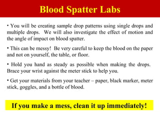 Blood Spatter Labs
• You will be creating sample drop patterns using single drops and
multiple drops. We will also investigate the effect of motion and
the angle of impact on blood spatter.
• This can be messy! Be very careful to keep the blood on the paper
and not on yourself, the table, or floor.
• Hold you hand as steady as possible when making the drops.
Brace your wrist against the meter stick to help you.
• Get your materials from your teacher – paper, black marker, meter
stick, goggles, and a bottle of blood.
If you make a mess, clean it up immediately!
 