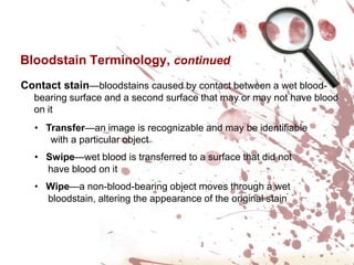 Bloodstain Terminology, continuedContact stain—bloodstains caused by contact between a wet blood-bearing surface and a second surface that may or may not have blood on it   Transfer—an image is recognizable and may be identifiable       with a particular object   Swipe—wet blood is transferred to a surface that did not                  have blood on it   Wipe—a non-blood-bearing object moves through a wet      bloodstain, altering the appearance of the original stain