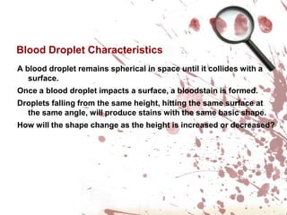 Blood Droplet CharacteristicsA blood droplet remains spherical in space until it collides with a surface.Once a blood droplet impacts a surface, a bloodstain is formed.Droplets falling from the same height, hitting the same surface at the same angle, will produce stains with the same basic shape.How will the shape change as the height is increased or decreased?