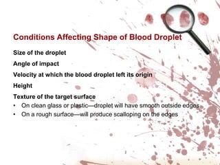 Conditions Affecting Shape of Blood DropletSize of the dropletAngle of impactVelocity at which the blood droplet left its originHeight Texture of the target surfaceOn clean glass or plastic—droplet will have smooth outside edges
