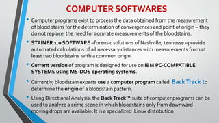 COMPUTER SOFTWARES
• Computer programs exist to process the data obtained from the measurement
of blood stains for the determination of convergences and point of origin – they
do not replace the need for accurate measurements of the bloodstains.
• STAINER 1.0 SOFTWARE –forensic solutions of Nashville, tennesse –provide
automated calculations of all necessary distances with measurements from at
least two bloodstains with a common origin.
• Current version of program is designed for use on IBM PC-COMPATIBLE
SYSTEMS using MS-DOS operating systems.
• Currently, bloodstain experts use a computer program called BackTrack to
determine the origin of a bloodstain pattern.
• Using Directional Analysis, the BackTrack™ suite of computer programs can be
used to analyze a crime scene in which bloodstains only from downward-
moving drops are available. It is a specialized Linux distribution
 