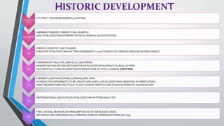 HISTORIC DEVELOPMENT
PRE-HISTORIC
MAN
•TO TRACT WOUNDED ANIMALS ,HUNTING.
19th CENTURY
•GERMAN FORENSIC CHEMIST-PAUL JESERICH
•USE OF BLOODSTAIN INTERPRETATION IN CRIMINAL INVESTIGATIONS
1939
•FRENCH SCIENTIST –BALTHAZARD
•TREATISE OF BLOODSTAIN PATTERN EXPERIMENTS-22nd CONGESS OF FORENSIC MEDCINE IN PARIS,FRANCE
1955
•CRIMINALIST-PAUL KIRK ,BERKELEY,CALIFORNIA.
•SIGNIFICANT MILESTONE-RECOGNITION OF BLOODSTAIN EVIDENCE IN LEGAL SYSTEM
•SUCCESSFULLY USED-BLOODSTAIN EVIDENCE CASE OF OHIO vs SAMUEL SHEPPARD
1971
•HERBERT LEON MACDONNEL,CORNING,NEW YORK
•CONDUCTED EXPERIMENTS TO RE-CREATE AND DUPLICATE BLOODSTAIND OBSERVED IN CRIME SCENES
•FIRST MODERN TREATISE TITLED-"FLIGHT CHARACTERISTICS AND STAIN PATTERNS OF HUMAN BLOOD.
1983
•INTERNATIONAL ASSOCIATION OF BLOODSTAIN PATTERN ANALYSTS
1999
• FBI –CRITICAL REVISION OF [PRESUMPTIVE TESTS FOR BLOOD STAINS.
•BY PONCE AND VERDUPASCUAL ( FORENSIC SCIENCE COMMUNICATIONS,JULY199)
 