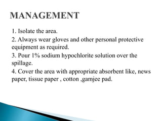 1. Isolate the area.
2. Always wear gloves and other personal protective
equipment as required.
3. Pour 1% sodium hypochlorite solution over the
spillage.
4. Cover the area with appropriate absorbent like, news
paper, tissue paper , cotton ,gamjee pad.
 