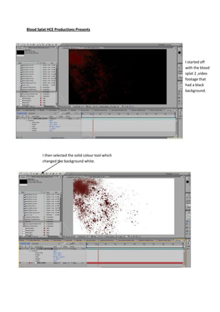 Blood Splat HCE Productions Presents




                                                       I started off
                                                       with the blood
                                                       splat 2 ,video
                                                       footage that
                                                       had a black
                                                       background.




         I then selected the solid colour tool which
         changed the background white.
 