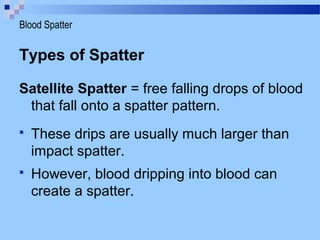 Types of Spatter
Satellite Spatter = free falling drops of blood
that fall onto a spatter pattern.
 These drips are usually much larger than
impact spatter.
 However, blood dripping into blood can
create a spatter.
Blood Spatter
 