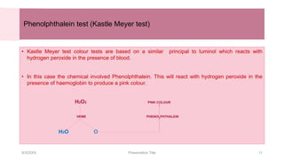 Phenolphthalein test (Kastle Meyer test)
• Kastle Meyer test colour tests are based on a similar principal to luminol which reacts with
hydrogen peroxide in the presence of blood.
• In this case the chemical involved Phenolphthalein. This will react with hydrogen peroxide in the
presence of haemoglobin to produce a pink colour.
H2O2 PINK COLOUR
HEME PHENOLPHTHALEIN
H2O O
9/3/20XX Presentation Title 11
 