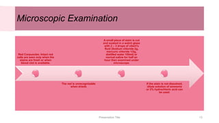 Microscopic Examination
Red Corpuscles: Intact red
cells are seen only when the
stains are fresh or when
blood clot is available.
The red is unrecognizable
when drieds
A small piece of stain is cut
and soaked in a watch glass
with 2 – 3 drops of vibert's
fluid (Sodium chloride 2g,
mercuric chloride 1/2g,
distilled water 100ml) or
normal saline for half an
hour then examined under
microscope.
If the stain is not dissolved,
dilute solution of ammonia
or 2% hydrochloric acid can
be used.
Presentation Title 13
 