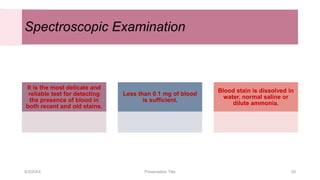 Spectroscopic Examination
It is the most delicate and
reliable test for detecting
the presence of blood in
both recent and old stains.
Less than 0.1 mg of blood
is sufficient.
Blood stain is dissolved in
water, normal saline or
dilute ammonia.
9/3/20XX Presentation Title 20
 