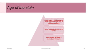 Age of the stain
9/3/20XX Presentation Title 26
Fresh stain – light coloured
cloth appears bright red, is
moist and sticky.
Turns reddidsh brown in 24
hours.
Darn brown or black –
more than 24 hours
 