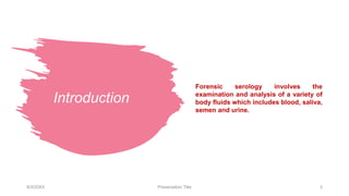 Introduction
Forensic serology involves the
examination and analysis of a variety of
body fluids which includes blood, saliva,
semen and urine.
9/3/20XX Presentation Title 3
 