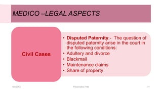 MEDICO –LEGAL ASPECTS
• Disputed Paternity:- The question of
disputed paternity arise in the court in
the following conditions:
• Adultery and divorce
• Blackmail
• Maintenance claims
• Share of property
Civil Cases
9/3/20XX Presentation Title 31
 