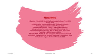 Reference
1)Saukko P, Knight B. Knight’s forensic pathology.4th Ed. CRC
Press; 2015
2)DiMaio VJM, Kimberley Molina D. DiMaio’s Forensic
Pathology. Boca Raton: CRC Press; 2021.
3)Subrahmanyam BV. Parikh’s textbook of medical
jurisprudence, forensic medicine and toxicology for
classrooms and courtrooms. 8th ed. New Delhi, India: CBS
Publishers & Distributors; 2019.
4)Reddy KSN, Reddy M. The synopsis of forensic medicine &
toxicology the synopsis of forensic medicine & toxicology. New
Delhi, India: Jaypee Brothers Medical; 2022.
9/3/20XX Presentation Title 34
 