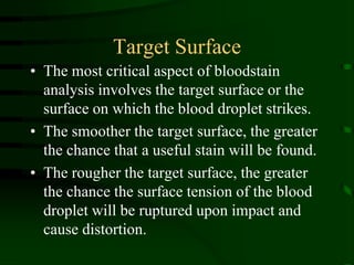 Target SurfaceThe most critical aspect of bloodstain analysis involves the target surface or the surface on which the blood droplet strikes.The smoother the target surface, the greater the chance that a useful stain will be found.The rougher the target surface, the greater the chance the surface tension of the blood droplet will be ruptured upon impact and cause distortion.