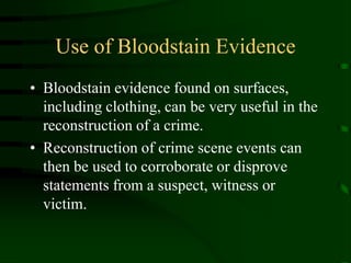 Use of Bloodstain EvidenceBloodstain evidence found on surfaces, including clothing, can be very useful in the reconstruction of a crime.  Reconstruction of crime scene events can then be used to corroborate or disprove statements from a suspect, witness or victim.