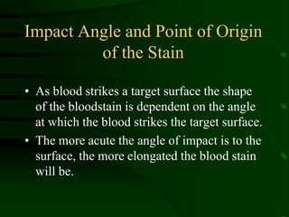 Impact Angle and Point of Origin of the StainAs blood strikes a target surface the shape of the bloodstain is dependent on the angle at which the blood strikes the target surface.The more acute the angle of impact is to the surface, the more elongated the blood stain will be.