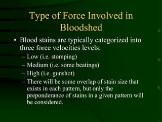 Type of Force Involved in BloodshedBlood stains are typically categorized into three force velocities levels:Low (i.e. stomping)Medium (i.e. some beatings)High (i.e. gunshot)There will be some overlap of stain size that exists in each pattern, but only the preponderance of stains in a given pattern will be considered.