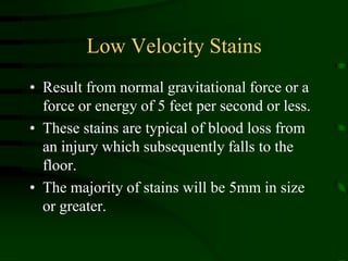 Low Velocity StainsResult from normal gravitational force or a force or energy of 5 feet per second or less.These stains are typical of blood loss from an injury which subsequently falls to the floor.The majority of stains will be 5mm in size or greater.