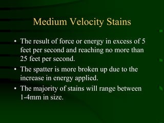 Medium Velocity StainsThe result of force or energy in excess of 5 feet per second and reaching no more than 25 feet per second.  The spatter is more broken up due to the increase in energy applied.The majority of stains will range between  1-4mm in size.