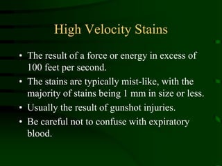 High Velocity StainsThe result of a force or energy in excess of 100 feet per second.The stains are typically mist-like, with the majority of stains being 1 mm in size or less.Usually the result of gunshot injuries.Be careful not to confuse with expiratory blood.