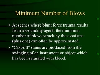Minimum Number of BlowsAt scenes where blunt force trauma results from a wounding agent, the minimum number of blows struck by the assailant (plus one) can often be approximated.“Cast-off” stains are produced from the swinging of an instrument or object which has been saturated with blood.
