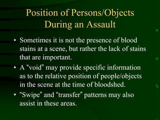Position of Persons/Objects During an AssaultSometimes it is not the presence of blood stains at a scene, but rather the lack of stains that are important.A “void” may provide specific information as to the relative position of people/objects in the scene at the time of bloodshed.“Swipe” and “transfer” patterns may also assist in these areas.