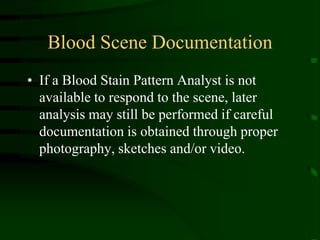 Blood Scene DocumentationIf a Blood Stain Pattern Analyst is not available to respond to the scene, later analysis may still be performed if careful documentation is obtained through proper photography, sketches and/or video.