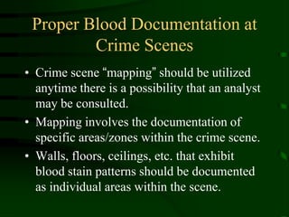 Proper Blood Documentation at Crime ScenesCrime scene “mapping” should be utilized anytime there is a possibility that an analyst may be consulted.Mapping involves the documentation of specific areas/zones within the crime scene. Walls, floors, ceilings, etc. that exhibit blood stain patterns should be documented as individual areas within the scene.