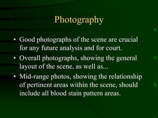 PhotographyGood photographs of the scene are crucial for any future analysis and for court. Overall photographs, showing the general layout of the scene, as well as...Mid-range photos, showing the relationship of pertinent areas within the scene, should include all blood stain pattern areas.