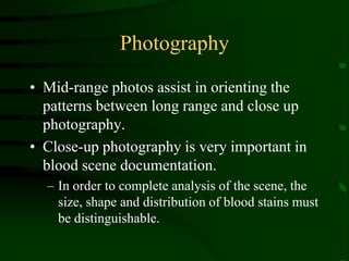 PhotographyMid-range photos assist in orienting the patterns between long range and close up photography.Close-up photography is very important in blood scene documentation.  In order to complete analysis of the scene, the size, shape and distribution of blood stains must be distinguishable.