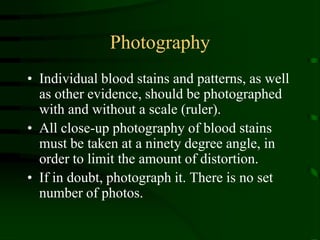 PhotographyIndividual blood stains and patterns, as well as other evidence, should be photographed with and without a scale (ruler).  All close-up photography of blood stains must be taken at a ninety degree angle, in order to limit the amount of distortion.If in doubt, photograph it. There is no set number of photos.