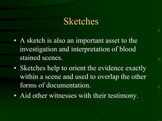 SketchesA sketch is also an important asset to the investigation and interpretation of blood stained scenes.Sketches help to orient the evidence exactly within a scene and used to overlap the other forms of documentation.Aid other witnesses with their testimony.