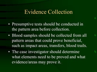 Evidence CollectionPresumptive tests should be conducted in the pattern area before collection.Blood samples should be collected from all pattern areas that could prove beneficial, such as impact areas, transfers, blood trails.The case investigator should determine what elements need to be proved and what evidence/areas may prove it.