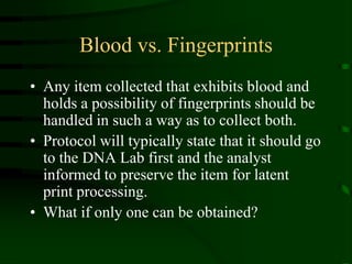 Blood vs. FingerprintsAny item collected that exhibits blood and holds a possibility of fingerprints should be handled in such a way as to collect both.Protocol will typically state that it should go to the DNA Lab first and the analyst informed to preserve the item for latent print processing.What if only one can be obtained?