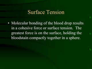 Surface TensionMolecular bonding of the blood drop results in a cohesive force or surface tension.  The greatest force is on the surface, holding the bloodstain compactly together in a sphere. 