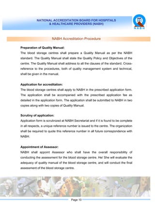NATIONAL ACCREDITATION BOARD FOR HOSPITALS
& HEALTHCARE PROVIDERS (NABH)
Page 10
NABH Accreditation Procedure
Preparation of Quality Manual:
The blood storage centres shall prepare a Quality Manual as per the NABH
standard. The Quality Manual shall state the Quality Policy and Objectives of the
centre. The Quality Manual shall address to all the clauses of the standard. Cross-
reference to the procedures, both of quality management system and technical,
shall be given in the manual.
Application for accreditation:
The blood storage centres shall apply to NABH in the prescribed application form.
The application shall be accompanied with the prescribed application fee as
detailed in the application form. The application shall be submitted to NABH in two
copies along with two copies of Quality Manual.
Scrutiny of application:
Application form is scrutinized at NABH Secretariat and if it is found to be complete
in all respects, a unique reference number is issued to the centre. The organization
shall be required to quote this reference number in all future correspondence with
NABH.
Appointment of Assessor:
NABH shall appoint Assessor who shall have the overall responsibility of
conducting the assessment for the blood storage centre. He/ She will evaluate the
adequacy of quality manual of the blood storage centre, and will conduct the final
assessment of the blood storage centre.
 
