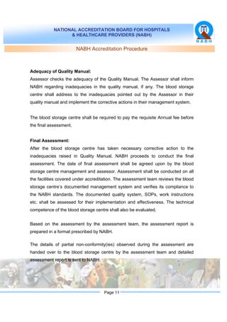 NATIONAL ACCREDITATION BOARD FOR HOSPITALS
& HEALTHCARE PROVIDERS (NABH)
Page 11
NABH Accreditation Procedure
Adequacy of Quality Manual:
Assessor checks the adequacy of the Quality Manual. The Assessor shall inform
NABH regarding inadequacies in the quality manual, if any. The blood storage
centre shall address to the inadequacies pointed out by the Assessor in their
quality manual and implement the corrective actions in their management system.
The blood storage centre shall be required to pay the requisite Annual fee before
the final assessment.
Final Assessment:
After the blood storage centre has taken necessary corrective action to the
inadequacies raised in Quality Manual, NABH proceeds to conduct the final
assessment. The date of final assessment shall be agreed upon by the blood
storage centre management and assessor. Assessment shall be conducted on all
the facilities covered under accreditation. The assessment team reviews the blood
storage centre’s documented management system and verifies its compliance to
the NABH standards. The documented quality system, SOPs, work instructions
etc. shall be assessed for their implementation and effectiveness. The technical
competence of the blood storage centre shall also be evaluated.
Based on the assessment by the assessment team, the assessment report is
prepared in a format prescribed by NABH.
The details of partial non-conformity(ies) observed during the assessment are
handed over to the blood storage centre by the assessment team and detailed
assessment report is sent to NABH.
 