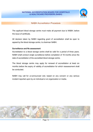 NATIONAL ACCREDITATION BOARD FOR HOSPITALS
& HEALTHCARE PROVIDERS (NABH)
Page 13
NABH Accreditation Procedure
The applicant blood storage centre must make all payment due to NABH, before
the issue of certificate.
All decision taken by NABH regarding grant of accreditation shall be open to
appeal by the blood storage centre, to chairman NABH.
Surveillance and Re assessment
Accreditation to a blood storage centre shall be valid for a period of three years.
NABH shall conduct single surveillance before completion of 18 months since the
date of accreditation of the accredited blood storage centre.
The blood storage centre may apply for renewal of accreditation at least six
months before the expiry of validity of accreditation for which reassessment shall
be conducted.
NABH may call for un-announced visit, based on any concern or any serious
incident reported upon by an individual or an organization or media.
 