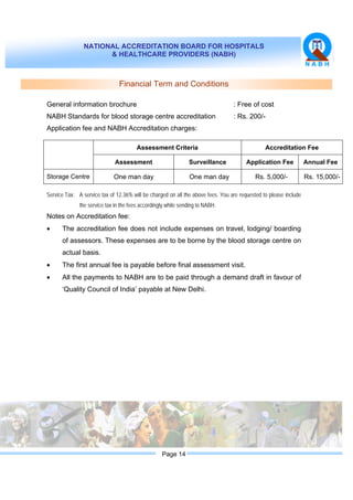 NATIONAL ACCREDITATION BOARD FOR HOSPITALS
& HEALTHCARE PROVIDERS (NABH)
Page 14
Financial Term and Conditions
General information brochure : Free of cost
NABH Standards for blood storage centre accreditation : Rs. 200/-
Application fee and NABH Accreditation charges:
Assessment Criteria Accreditation Fee
Assessment Surveillance Application Fee Annual Fee
Storage Centre One man day One man day Rs. 5,000/- Rs. 15,000/-
Service Tax: A service tax of 12.36% will be charged on all the above fees. You are requested to please include
the service tax in the fees accordingly while sending to NABH.
Notes on Accreditation fee:
• The accreditation fee does not include expenses on travel, lodging/ boarding
of assessors. These expenses are to be borne by the blood storage centre on
actual basis.
• The first annual fee is payable before final assessment visit.
• All the payments to NABH are to be paid through a demand draft in favour of
‘Quality Council of India’ payable at New Delhi.
 
