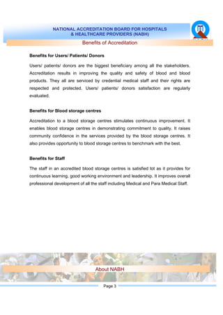 NATIONAL ACCREDITATION BOARD FOR HOSPITALS
& HEALTHCARE PROVIDERS (NABH)
Page 3
Benefits of Accreditation
Benefits for Users/ Patients/ Donors
Users/ patients/ donors are the biggest beneficiary among all the stakeholders.
Accreditation results in improving the quality and safety of blood and blood
products. They all are serviced by credential medical staff and their rights are
respected and protected. Users/ patients/ donors satisfaction are regularly
evaluated.
Benefits for Blood storage centres
Accreditation to a blood storage centres stimulates continuous improvement. It
enables blood storage centres in demonstrating commitment to quality. It raises
community confidence in the services provided by the blood storage centres. It
also provides opportunity to blood storage centres to benchmark with the best.
Benefits for Staff
The staff in an accredited blood storage centres is satisfied lot as it provides for
continuous learning, good working environment and leadership. It improves overall
professional development of all the staff including Medical and Para Medical Staff.
About NABH
 