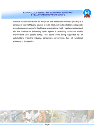 NATIONAL ACCREDITATION BOARD FOR HOSPITALS
& HEALTHCARE PROVIDERS (NABH)
Page 4
National Accreditation Board for Hospitals and Healthcare Providers (NABH) is a
constituent board of Quality Council of India (QCI), set up to establish and operate
accreditation programme for healthcare organizations. NABH has been established
with the objective of enhancing health system & promoting continuous quality
improvement and patient safety. The board while being supported by all
stakeholders, including industry, consumers, government, has full functional
autonomy in its operation.
 