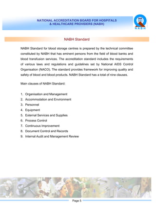 NATIONAL ACCREDITATION BOARD FOR HOSPITALS
& HEALTHCARE PROVIDERS (NABH)
Page 5
NABH Standard
NABH Standard for blood storage centres is prepared by the technical committee
constituted by NABH that has eminent persons from the field of blood banks and
blood transfusion services. The accreditation standard includes the requirements
of various laws and regulations and guidelines set by National AIDS Control
Organisation (NACO). The standard provides framework for improving quality and
safety of blood and blood products. NABH Standard has a total of nine clauses.
Main clauses of NABH Standard:
1. Organisation and Management
2. Accommodation and Environment
3. Personnel
4. Equipment
5. External Services and Supplies
6. Process Control
7. Continuous Improvement
8. Document Control and Records
9. Internal Audit and Management Review
 