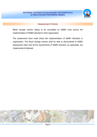 NATIONAL ACCREDITATION BOARD FOR HOSPITALS
& HEALTHCARE PROVIDERS (NABH)
Page 6
Assessment Criteria
Blood storage centres willing to be accredited by NABH must ensure the
implementation of NABH standard in their organization.
The assessment team shall check the implementation of NABH Standard in
organization. The blood storage centres shall be able to demonstrate to NABH
assessment team that all the requirements of NABH standard, as applicable, are
implemented & followed.
 