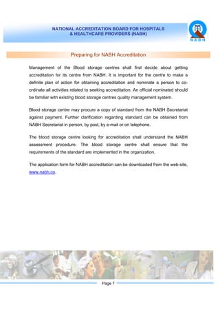 NATIONAL ACCREDITATION BOARD FOR HOSPITALS
& HEALTHCARE PROVIDERS (NABH)
Page 7
Preparing for NABH Accreditation
Management of the Blood storage centres shall first decide about getting
accreditation for its centre from NABH. It is important for the centre to make a
definite plan of action for obtaining accreditation and nominate a person to co-
ordinate all activities related to seeking accreditation. An official nominated should
be familiar with existing blood storage centres quality management system.
Blood storage centre may procure a copy of standard from the NABH Secretariat
against payment. Further clarification regarding standard can be obtained from
NABH Secretariat in person, by post, by e-mail or on telephone.
The blood storage centre looking for accreditation shall understand the NABH
assessment procedure. The blood storage centre shall ensure that the
requirements of the standard are implemented in the organization.
The application form for NABH accreditation can be downloaded from the web-site,
www.nabh.co.
 