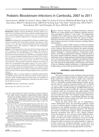 e272 | www.pidj.com	 The Pediatric Infectious Disease Journal  •  Volume 32, Number 7, July 2013
Original Studies
Background: Pediatric bacterial bloodstream infections (BSIs) are a
major cause of morbidity and mortality worldwide. Epidemiological data
from resource-limited settings in southeast Asia, such as Cambodia, are
sparse but have important implications for treatment and public health
strategies.
Methods: We retrospectively investigated BSI in children at a pediatric hos-
pital and its satellite clinic in Siem Reap, Cambodia, from January 1, 2007,
to July 31, 2011. The range of bacterial pathogens and their antimicrobial
susceptibility patterns were analyzed in conjunction with demographic,
clinical and outcome data.
Results: Of 7682 blood cultures with results (99.9% of cultures taken), 606
(7.9%) episodes of BSI were identified in 588 children. The incidence of
BSI increased from 14 to 50/1000 admissions (P < 0.001); this was associ-
ated with an increased sampling rate. Most BSI were community acquired
(89.1%). Common pathogens included Salmonella Typhi (22.8% of all iso-
lates), Staphylococcus aureus (12.2%), Streptococcus pneumoniae (10.0%),
Klebsiella pneumoniae (6.4%) and Escherichia coli (6.3%). 21.5% of BSI
were caused by a diverse group of uncommon organisms, the majority of
which were environmental Gram-negative species. No Listeria monocy-
togenes or Group B streptococcal BSI were identified. Antimicrobial resist-
ance, particularly among the Enterobacteriaceae, was common. Overall
mortality was substantial (19.0%), higher in neonates (36.9%) and indepen-
dently associated with meningitis/meningoencephalitis and K. pneumoniae
infection.
Conclusions: BSI is a common problem in Cambodian children attend-
ing hospital and associated with significant mortality. Further studies are
needed to clarify the epidemiology of neonatal sepsis, the contribution of
atypical organisms and the epidemiology of pneumococcal disease before
the introduction of vaccine.
Key Words: bacteremia, epidemiology, Cambodia
(Pediatr Infect Dis J 2013;32: e272–e276)
Invasive bacterial infections, including bloodstream infections
(BSIs), are a major global cause of pediatric morbidity and mor-
tality, particularly in children <1 year of age.1,2
The epidemiology
of pediatric BSI is influenced by numerous factors, including age,
geographical location, nutritional status and vaccine coverage.3,4
Outcomes reflect the capacity of the host to combat infection, path-
ogen virulence and access to medical treatment, including effective
antimicrobials.2
Prospective studies of BSI in patients in South and southeast
Asia in the last 10 years have been summarized in a recent systematic
review.4
However, there have been relatively few studies investigat-
ing pediatric BSI, and these have frequently focused on specific age
groups,5,6
pathogens5–8
or clinical syndromes.5,6
In particular, compre-
hensive, recent data are lacking from Cambodia, which has some of
the poorest regional healthcare indicators, widespread malnutrition
and limited vaccine coverage against encapsulated bacterial pathogens
such as Haemophilus influenzae.9
Diagnostic microbiology facilities
are scarce, and antimicrobial resistance thought to be a major prob-
lem.10
We analyzed the epidemiology, clinical features and outcome
of BSI in Cambodian children presenting to a Cambodian pediatric
hospital during a 4-and-a-half year period from 2007 to 2011.
MATERIALS AND METHODS
Study Setting
This was a retrospective study of children with positive blood
cultures admitted to Angkor Hospital for Children (AHC) in Siem
Reap, northwestern Cambodia, and its satellite clinic (AHC-SC)
located 30 km away, between January 1, 2007, and July 31, 2011.
AHC is a 50-bedded, charitably-funded pediatric hospital, provid-
ing free intensive, surgical and general medical care to children
<16 years of age from Siem Reap and surrounding provinces. It
has approximately 125,000 attendances and 4000 admissions/year.
The ward and outpatient clinic at AHC-SC, which was established
in February 2010, has 20 inpatient beds, approximately 12,500
attendances and 1200 admissions/year. Patients requiring intensive
care are transferred to AHC. The 2 hospitals manage children from
both urban and rural settings. A microbiology laboratory has been
undertaking routine work on samples from AHC since late 2006
and from AHC-SC since February 2010.
During the study period, there was no comprehensive,
written antimicrobial policy, but prescribing guidelines existed
as part of syndrome-specific treatment protocols. Antimicrobial
prescriptions were modified according to the microbiology result
where this was thought to be clinically appropriate. AHC followed
the National Immunization Program, which recommended the
following vaccinations from 2007 to 2011: Bacille Calmette–
Guérin and hepatitis B virus vaccines at birth; diphtheria–polio–
tetanus, oral polio and booster hepatitis B virus vaccines at 6
weeks, 10 weeks and 14 weeks; and measles vaccine at 9 months.
Vaccinations against pneumococcal/meningococcal disease and
Salmonella Typhi were however not widely available; H. influenzae
B (Hib) vaccine was introduced nationally in early 2010. In a
previous study during the same time period, approximately 75%
of patients reviewed had received age-appropriate vaccinations.11
Copyright © 2013 Lippincott Williams & Wilkins
ISSN: 0891-3668/13/3207-e272
DOI: 10.1097/INF.0b013e31828ba7c6
Pediatric Bloodstream Infections in Cambodia, 2007 to 2011
Nicole Stoesser, MB BS,*†‡ Catrin E. Moore, DPhil,*†‡ Joanna M. Pocock, MB BChir,§¶ Khun Peng An, MD,*
Kate Emary, MRCP,*†‡ Michael Carter, MRCPCH,*║ Soeng Sona,* Sar Poda,* Nicholas Day, FRCP, PhD,*†
Varun Kumar, MD,* and Christopher M. Parry, FRCPath, PhD*†‡
From the *Angkor Hospital for Children, Siem Reap, Cambodia; †Wellcome
Trust Major Overseas Programme, Mahidol-Oxford Tropical Medicine
Research Unit, Bangkok, Thailand; ‡Center for Clinical Vaccinology and
Tropical Medicine, Churchill Hospital, Oxford University, Oxford; §Depart-
ment of Medicine, Addenbrooke’s Hospital; ¶University of Cambridge,
Cambridge; and ‖Institute of Child Health, University College London, Lon-
don, United Kingdom.
N.S., J.M.P., C.E.M., K.E. and C.M.P. designed the study. J.M.P., K.P.A., N.S.,
K.E., M.J.C., V.K. and C.M.P. collected the epidemiological data. C.E.M.,
S.S., S.P., K.E., M.J.C., N.S., N.D. and C.M.P. developed the microbiology
service at AHC; C.E.M., S.S. and S.P. undertook the microbiological analy-
ses. V.K., N.D. and C.M.P. provided intellectual input for the data analysis;
N.S. undertook the analyses. N.S. and C.M.P. drafted the article. All authors
have read and approved the article.
This work was supported by the Wellcome Trust, Great Britain, United King-
dom, and the Li-Ka-Shing/University of Oxford Global Health Program. The
authors have no other funding or conflicts of interest to disclose.
Address for correspondence: Nicole Stoesser, MB BS, Clinical Research Fellow,
Department of Microbiology, John Radcliffe Hospital Level 7, Headley Way,
Headington, Oxford, OX3 9DU, United Kingdom. E-mail: nicole.stoesser@
ndm.ox.ac.uk.
 