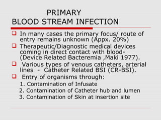 PRIMARY
BLOOD STREAM INFECTION
 In many cases the primary focus/ route of
entry remains unknown (Appx. 20%)
 Therapeutic/Diagnostic medical devices
coming in direct contact with blood(Device Related Bacteremia ,Maki 1977).
 Various types of venous catheters, arterial
lines - Catheter Related BSI (CR-BSI).
 Entry of organisms through:
1. Contamination of Infusate
2. Contamination of Catheter hub and lumen
3. Contamination of Skin at insertion site

 